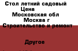 Стол летний садовый › Цена ­ 2 300 - Московская обл., Москва г. Строительство и ремонт » Другое   